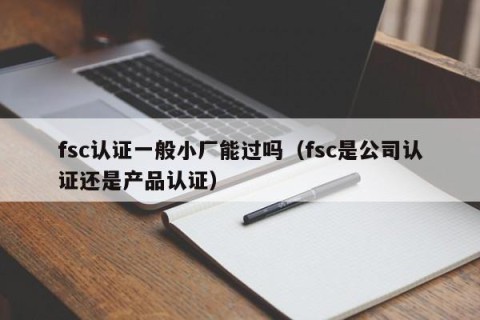 fsc认证一般小厂能过吗（fsc是公司认证还是产品认证）