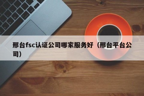 邢台fsc认证公司哪家服务好（邢台平台公司）