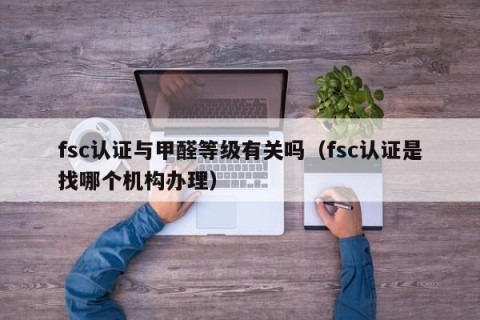 fsc认证与甲醛等级有关吗（fsc认证是找哪个机构办理）