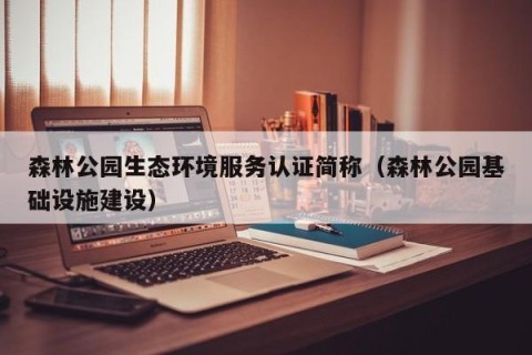 森林公园生态环境服务认证简称（森林公园基础设施建设）