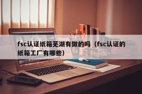 fsc认证纸箱芜湖有做的吗（fsc认证的纸箱工厂有哪些）