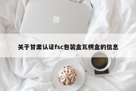 关于甘肃认证fsc包装盒瓦楞盒的信息