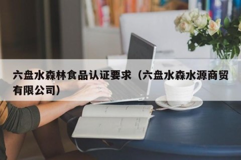 六盘水森林食品认证要求（六盘水森水源商贸有限公司）