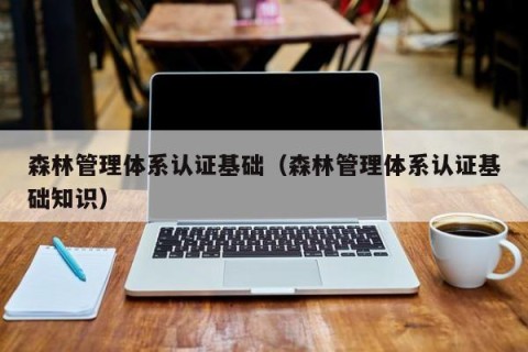 森林管理体系认证基础（森林管理体系认证基础知识）