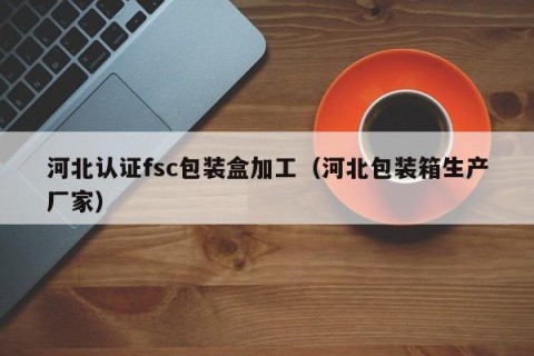河北认证fsc包装盒加工（河北包装箱生产厂家）