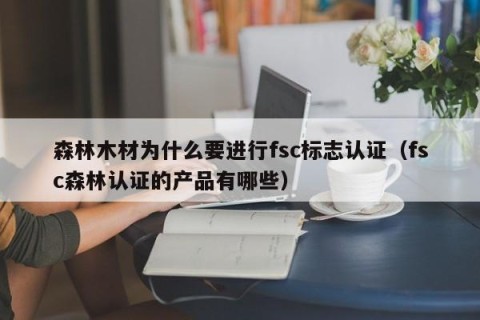 森林木材为什么要进行fsc标志认证（fsc森林认证的产品有哪些）
