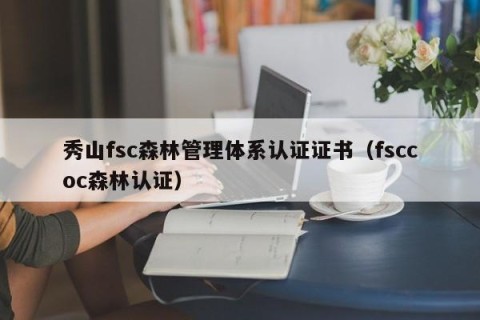 秀山fsc森林管理体系认证证书（fsccoc森林认证）