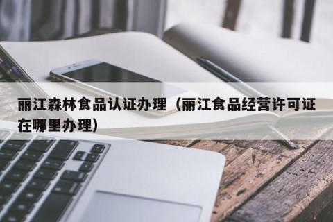 丽江森林食品认证办理（丽江食品经营许可证在哪里办理）
