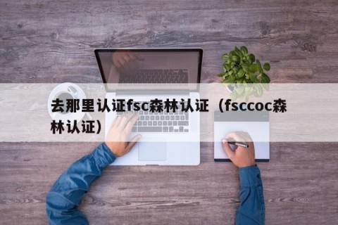 去那里认证fsc森林认证（fsccoc森林认证）
