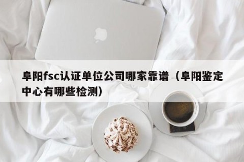 阜阳fsc认证单位公司哪家靠谱（阜阳鉴定中心有哪些检测）
