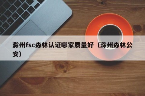 滁州fsc森林认证哪家质量好（滁州森林公安）