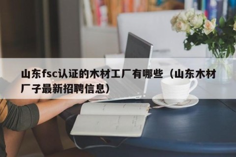 山东fsc认证的木材工厂有哪些（山东木材厂子最新招聘信息）