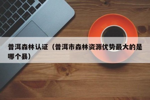 普洱森林认证（普洱市森林资源优势最大的是哪个县）