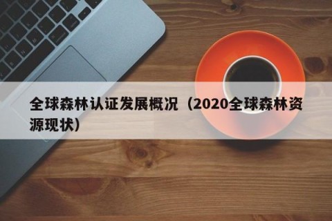 全球森林认证发展概况（2020全球森林资源现状）