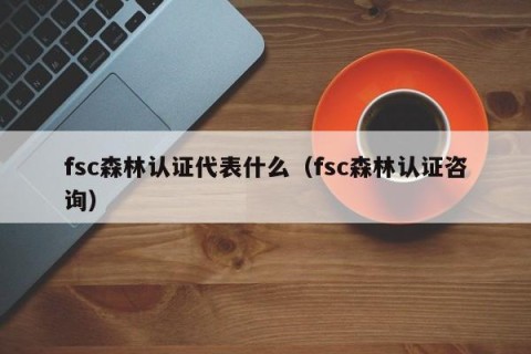 fsc森林认证代表什么（fsc森林认证咨询）