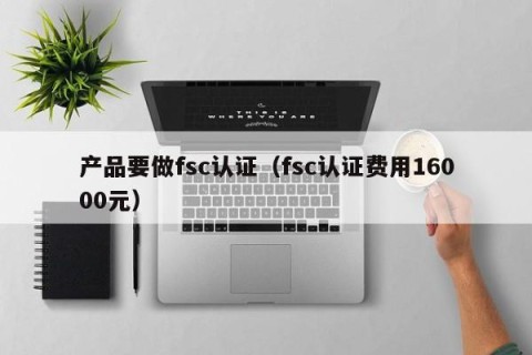 产品要做fsc认证（fsc认证费用16000元）