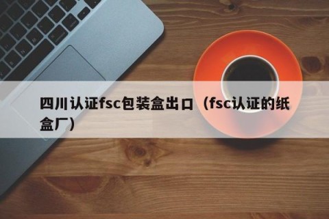 四川认证fsc包装盒出口（fsc认证的纸盒厂）