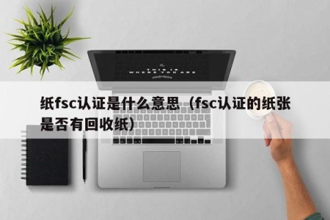 纸fsc认证是什么意思（fsc认证的纸张是否有回收纸）
