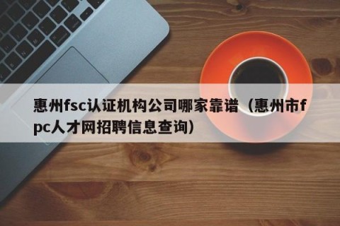 惠州fsc认证机构公司哪家靠谱（惠州市fpc人才网招聘信息查询）