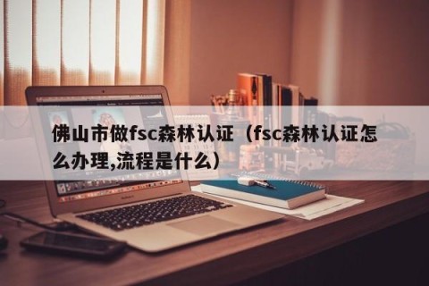 佛山市做fsc森林认证（fsc森林认证怎么办理,流程是什么）