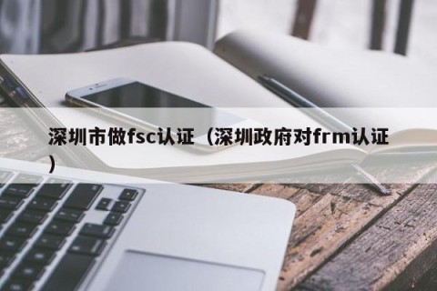 深圳市做fsc认证（深圳政府对frm认证）