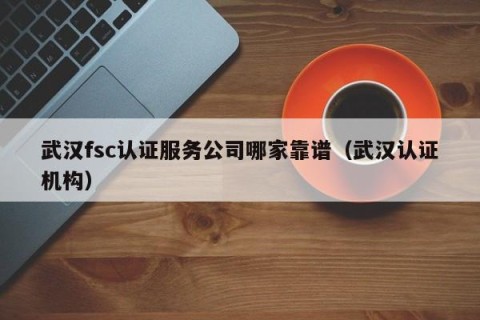 武汉fsc认证服务公司哪家靠谱（武汉认证机构）