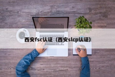 西安fsc认证（西安slcp认证）