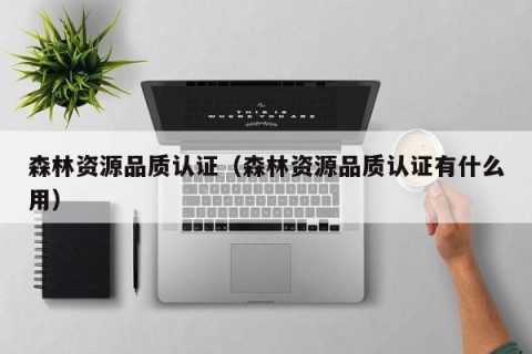 森林资源品质认证（森林资源品质认证有什么用）
