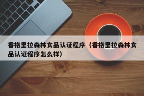 香格里拉森林食品认证程序（香格里拉森林食品认证程序怎么样）