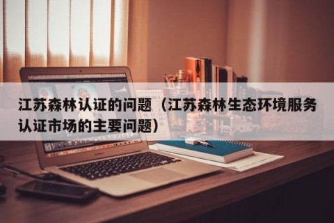 江苏森林认证的问题（江苏森林生态环境服务认证市场的主要问题）