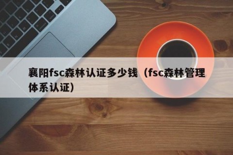 襄阳fsc森林认证多少钱（fsc森林管理体系认证）