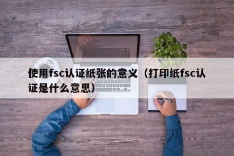 使用fsc认证纸张的意义（打印纸fsc认证是什么意思）