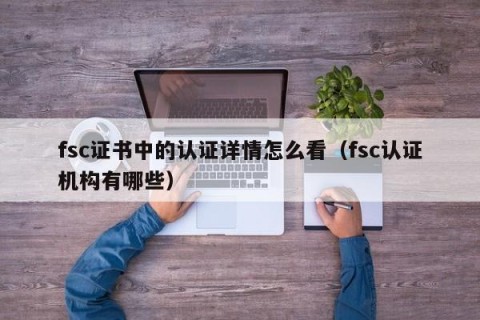 fsc证书中的认证详情怎么看（fsc认证机构有哪些）