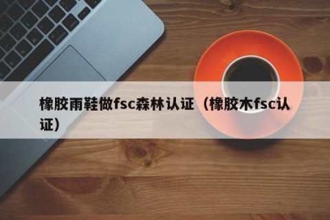 橡胶雨鞋做fsc森林认证（橡胶木fsc认证）