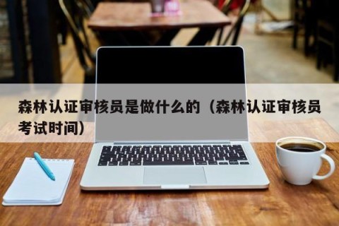 森林认证审核员是做什么的（森林认证审核员考试时间）