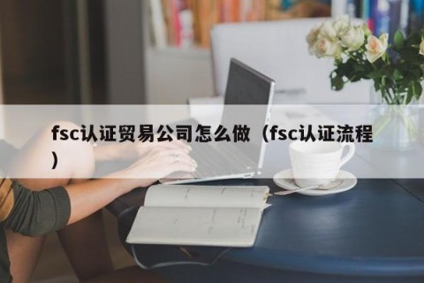 fsc认证贸易公司怎么做（fsc认证流程）