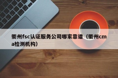 衢州fsc认证服务公司哪家靠谱（衢州cma检测机构）