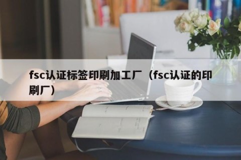 fsc认证标签印刷加工厂（fsc认证的印刷厂）