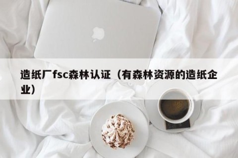 造纸厂fsc森林认证（有森林资源的造纸企业）