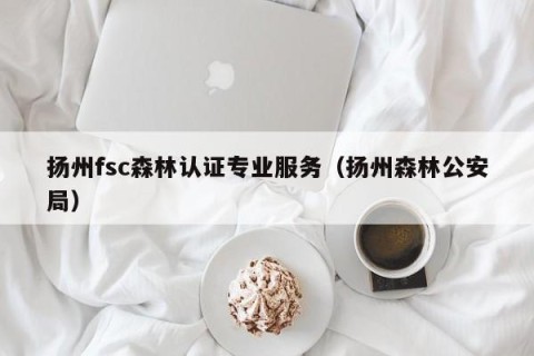 扬州fsc森林认证专业服务（扬州森林公安局）