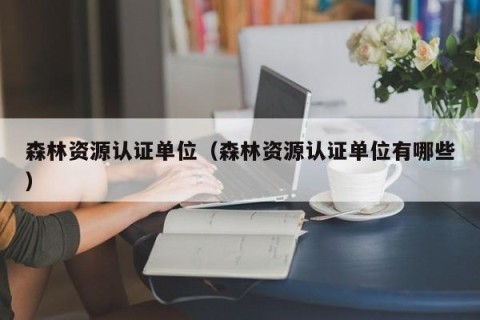 森林资源认证单位（森林资源认证单位有哪些）