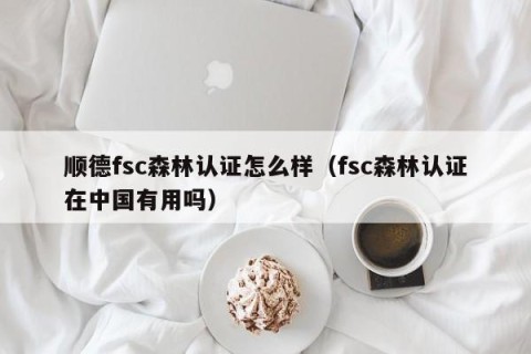 顺德fsc森林认证怎么样（fsc森林认证在中国有用吗）