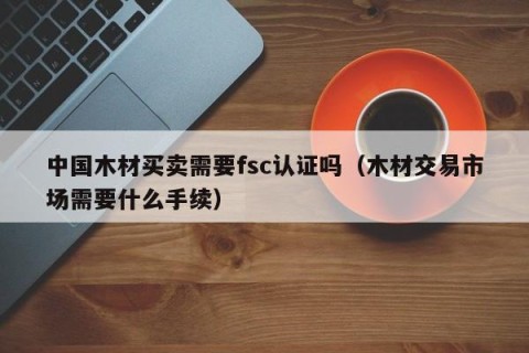 中国木材买卖需要fsc认证吗（木材交易市场需要什么手续）