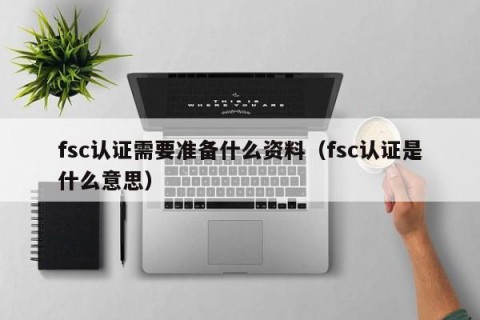 fsc认证需要准备什么资料（fsc认证是什么意思）