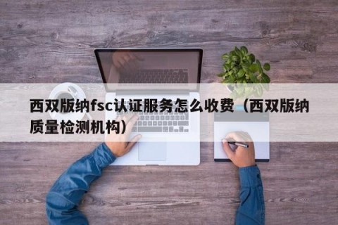 西双版纳fsc认证服务怎么收费（西双版纳质量检测机构）