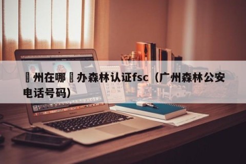 廣州在哪裡办森林认证fsc（广州森林公安电话号码）