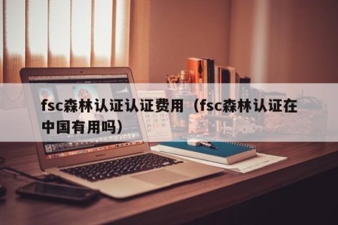 fsc森林认证认证费用（fsc森林认证在中国有用吗）