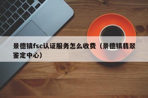 景德镇fsc认证服务怎么收费（景德镇翡翠鉴定中心）