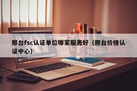 邢台fsc认证单位哪家服务好（邢台价格认证中心）