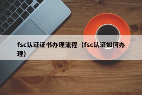 fsc认证证书办理流程（fsc认证如何办理）